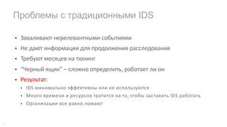 • Заваливают нерелевантными событиями
• Не дают информации для продолжения расследования
• Требуют месяцев на тюнинг
• “Черный ящик” – сложно определить, работает ли он
• Результат:
• IDS минимально эффективны или не используются
• Много времени и ресурсов тратится на то, чтобы заставить IDS работать
• Организации все равно ломают
Проблемы с традиционными IDS
8
 