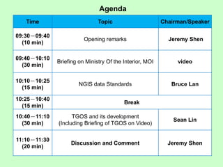 Time Topic Chairman/Speaker
09:30－09:40
(10 min)
Opening remarks Jeremy Shen
09:40－10:10
(30 min)
Briefing on Ministry Of the Interior, MOI video
10:10－10:25
(15 min)
NGIS data Standards Bruce Lan
10:25－10:40
(15 min)
Break
10:40－11:10
(30 min)
TGOS and its development
(Including Briefing of TGOS on Video)
Sean Lin
11:10－11:30
(20 min)
Discussion and Comment Jeremy Shen
Agenda
 