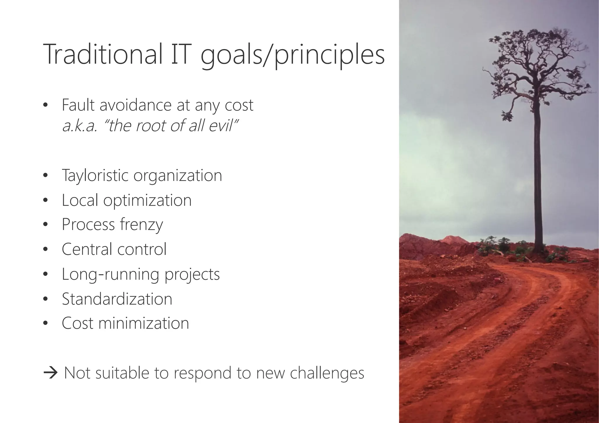 Traditional IT goals/principles

•  Fault avoidance at any cost 
a.k.a. “the root of all evil”
•  Tayloristic organization
•  Local optimization
•  Process frenzy
•  Central control
•  Long-running projects
•  Standardization
•  Cost minimization
à Not suitable to respond to new challenges
 