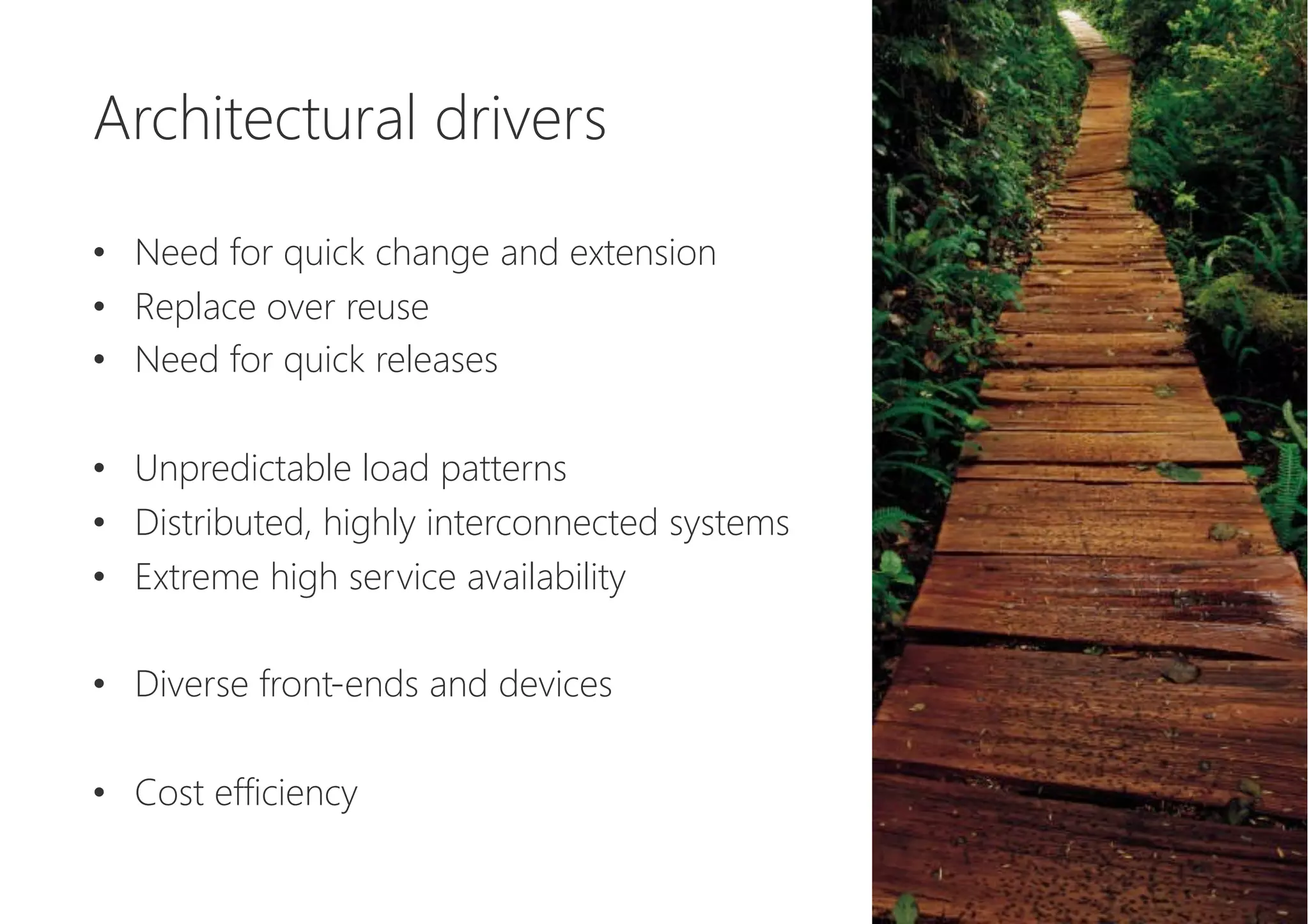 Architectural drivers

•  Need for quick change and extension
•  Replace over reuse
•  Need for quick releases
•  Unpredictable load patterns
•  Distributed, highly interconnected systems
•  Extreme high service availability
•  Diverse front-ends and devices
•  Cost efficiency
 