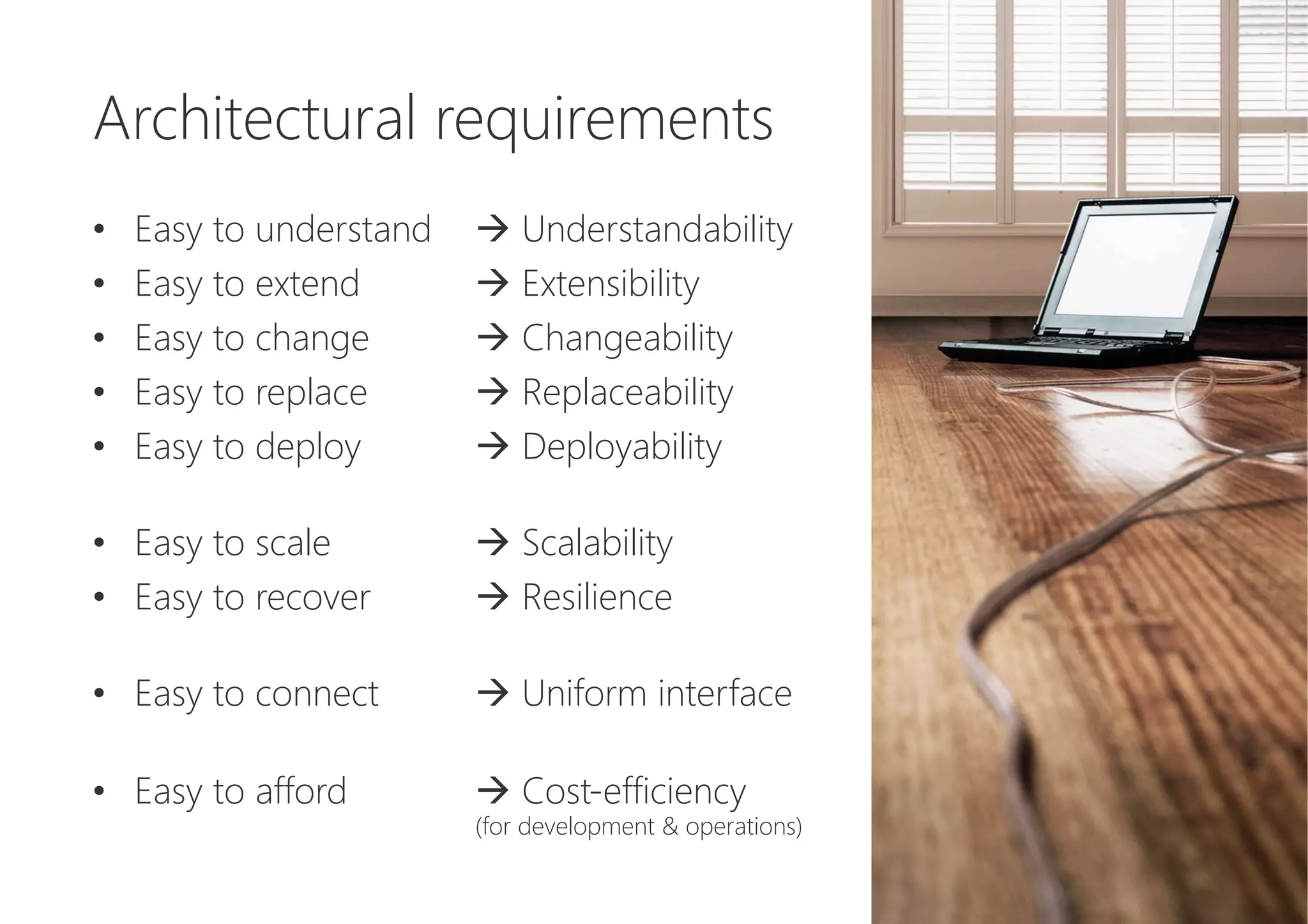 Architectural requirements

•  Easy to understand 
à Understandability
•  Easy to extend 
à Extensibility
•  Easy to change 
à Changeability
•  Easy to replace 
à Replaceability
•  Easy to deploy 
à Deployability
•  Easy to scale 
à Scalability
•  Easy to recover 
à Resilience
•  Easy to connect 
à Uniform interface
•  Easy to afford 
à Cost-efficiency 

(for development & operations)
 