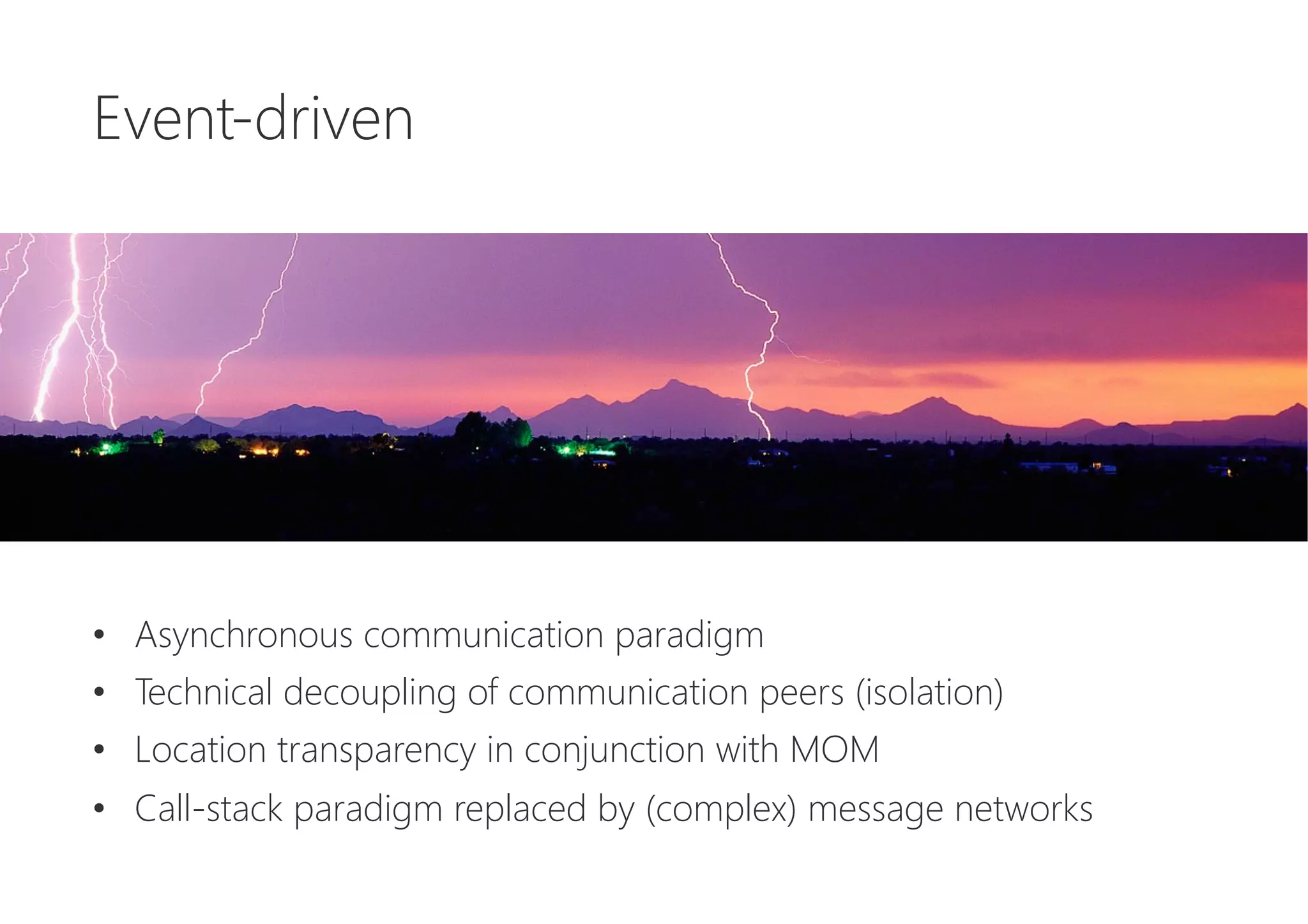 Event-driven






•  Asynchronous communication paradigm
•  Technical decoupling of communication peers (isolation)
•  Location transparency in conjunction with MOM
•  Call-stack paradigm replaced by (complex) message networks
 