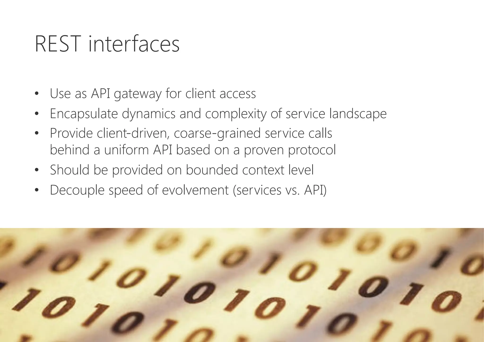 REST interfaces

•  Use as API gateway for client access
•  Encapsulate dynamics and complexity of service landscape
•  Provide client-driven, coarse-grained service calls 
behind a uniform API based on a proven protocol
•  Should be provided on bounded context level
•  Decouple speed of evolvement (services vs. API)
 