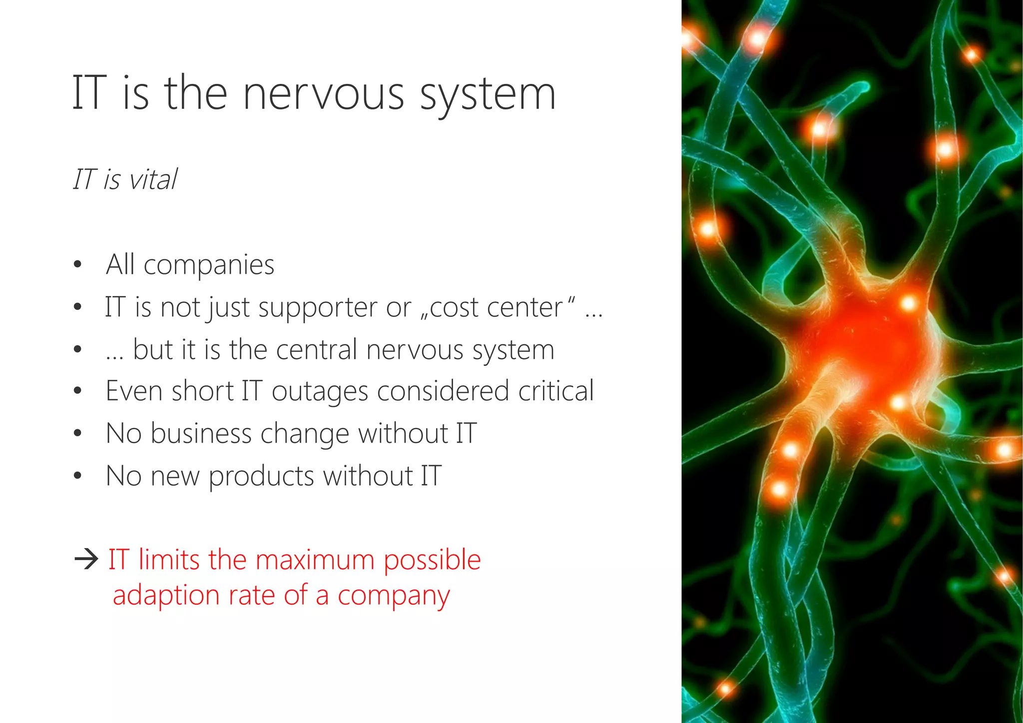 IT is the nervous system

IT is vital

•  All companies
•  IT is not just supporter or „cost center“ …
•  … but it is the central nervous system
•  Even short IT outages considered critical
•  No business change without IT
•  No new products without IT

à IT limits the maximum possible 
adaption rate of a company
 