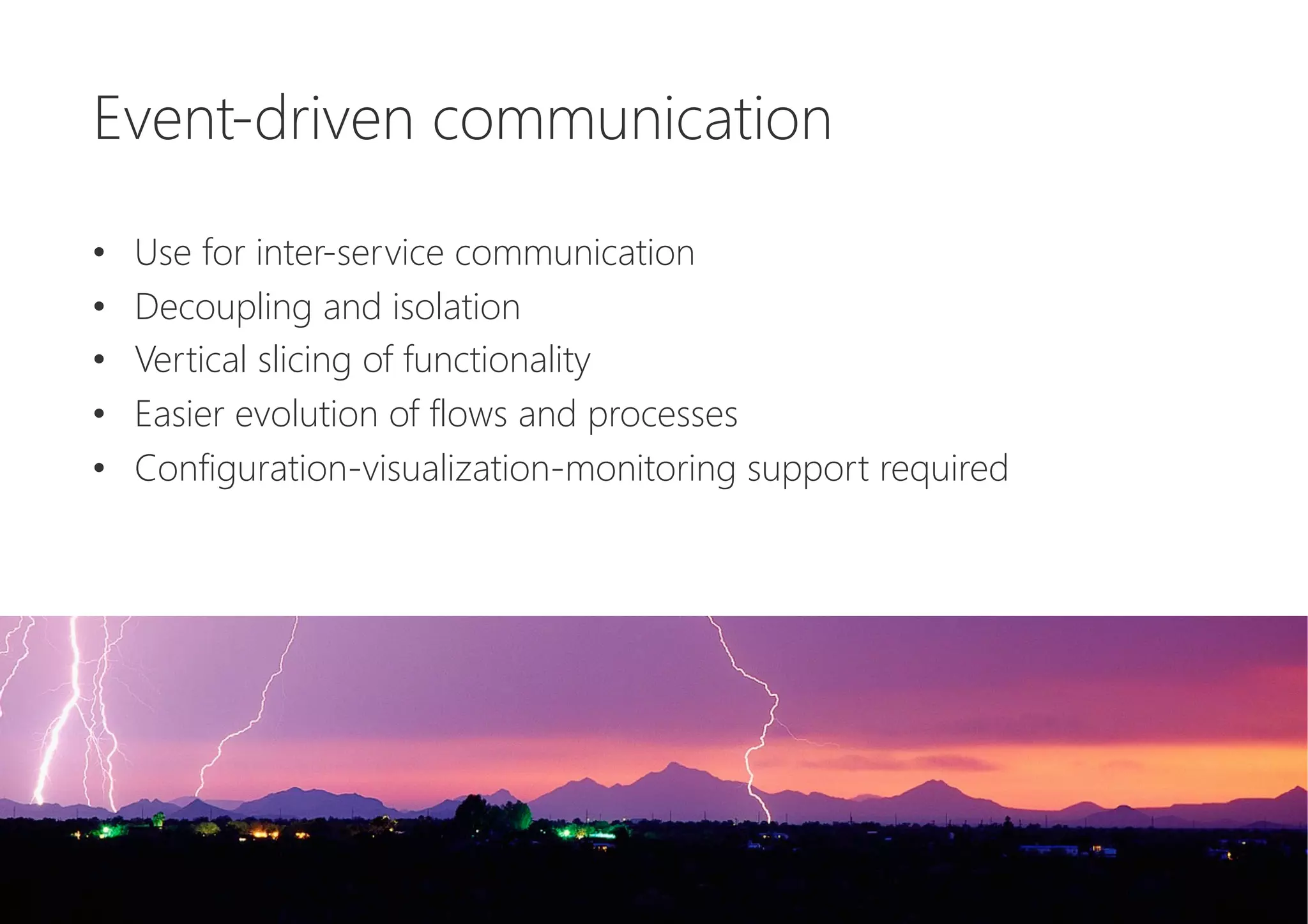 Event-driven communication

•  Use for inter-service communication
•  Decoupling and isolation
•  Vertical slicing of functionality
•  Easier evolution of flows and processes
•  Configuration-visualization-monitoring support required
 