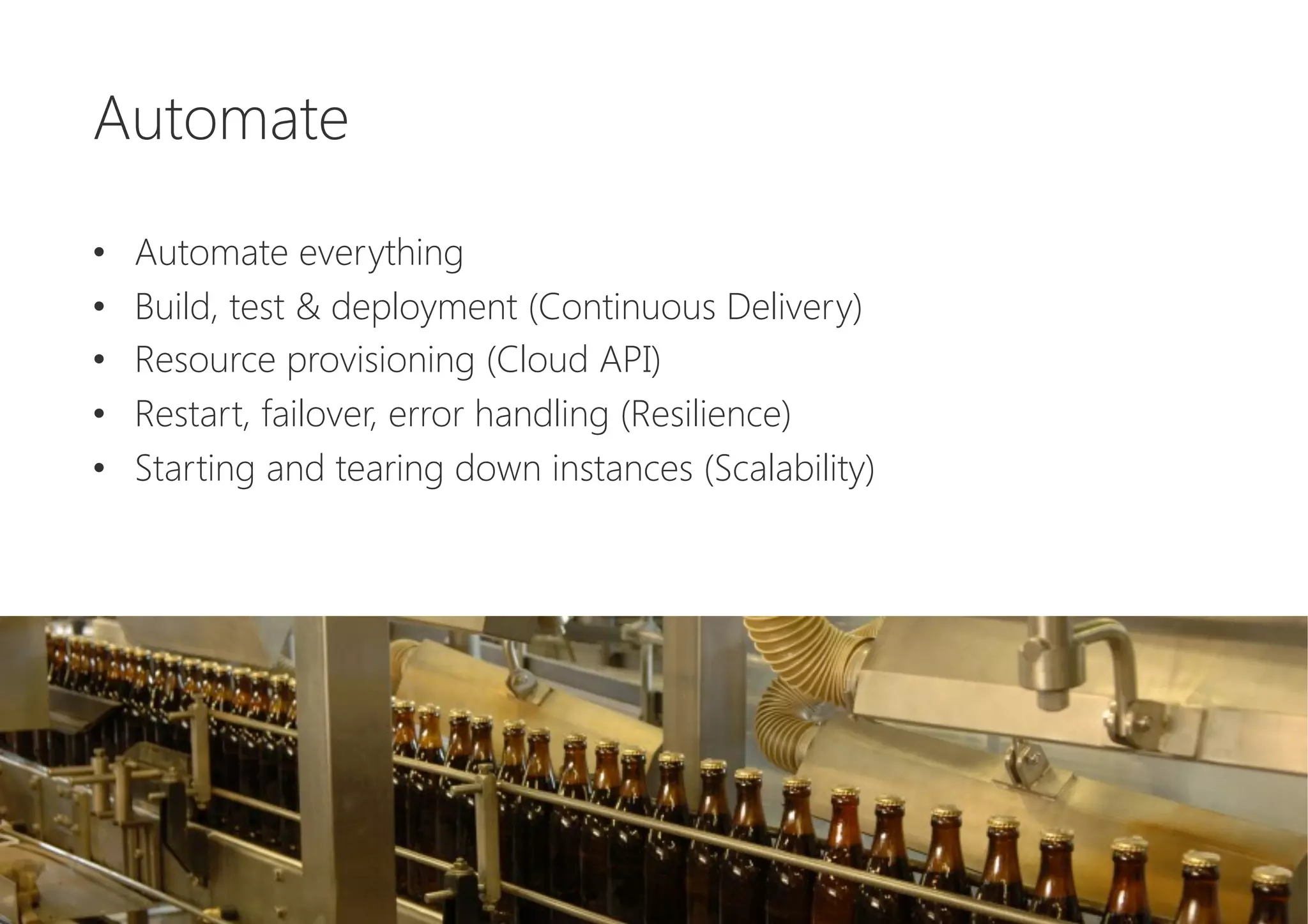 Automate

•  Automate everything
•  Build, test & deployment (Continuous Delivery)
•  Resource provisioning (Cloud API)
•  Restart, failover, error handling (Resilience)
•  Starting and tearing down instances (Scalability)
 