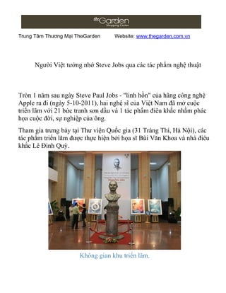 Trung Tâm Thương Mại TheGarden    Website: www.thegarden.com.vn




      Người Việt tưởng nhớ Steve Jobs qua các tác phẩm nghệ thuật



Tròn 1 năm sau ngày Steve Paul Jobs - "linh hồn" của hãng công nghệ
Apple ra đi (ngày 5-10-2011), hai nghệ sĩ của Việt Nam đã mở cuộc
triển lãm với 21 bức tranh sơn dầu và 1 tác phẩm điêu khắc nhằm phác
họa cuộc đời, sự nghiệp của ông.
Tham gia trưng bày tại Thư viện Quốc gia (31 Tràng Thi, Hà Nội), các
tác phẩm triển lãm được thực hiện bởi họa sĩ Bùi Văn Khoa và nhà điêu
khắc Lê Đình Quỳ.




                      Không gian khu triển lãm.
 