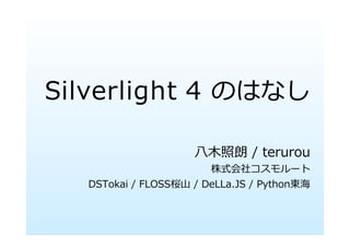 Silverlight 4 のはなし

                    ⼋⽊照朗 / terurou
                       株式会社コスモルート
  DSTokai / FLOSS桜⼭ / DeLLa.JS / Python東海
 