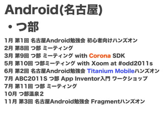 Android(名古屋)
・つ部
1月 第1回 名古屋Android勉強会 初心者向けハンズオン
2月 第8回 つ部 ミーティング
3月 第9回 つ部 ミーティング with Corona SDK
5月 第10回 つ部ミーティング with Xoom at #odd2011s
6月 第2回 名古屋Android勉強会 Titanium Mobileハンズオン
7月 ABC2011S つ部 App Inventor入門 ワークショップ
7月 第11回 つ部 ミーティング
10月 つ部温泉２
11月 第3回 名古屋Android勉強会 Fragmentハンズオン
 