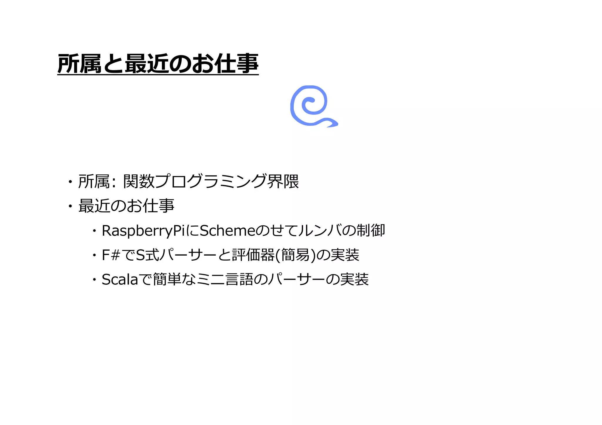 ・Scalaで簡単なミニ言語のパーサーの実装
所属と最近のお仕事
・所属: 関数プログラミング界隈
・最近のお仕事
・RaspberryPiにSchemeのせてルンバの制御
・F#でS式パーサーと評価器(簡易)の実装
 