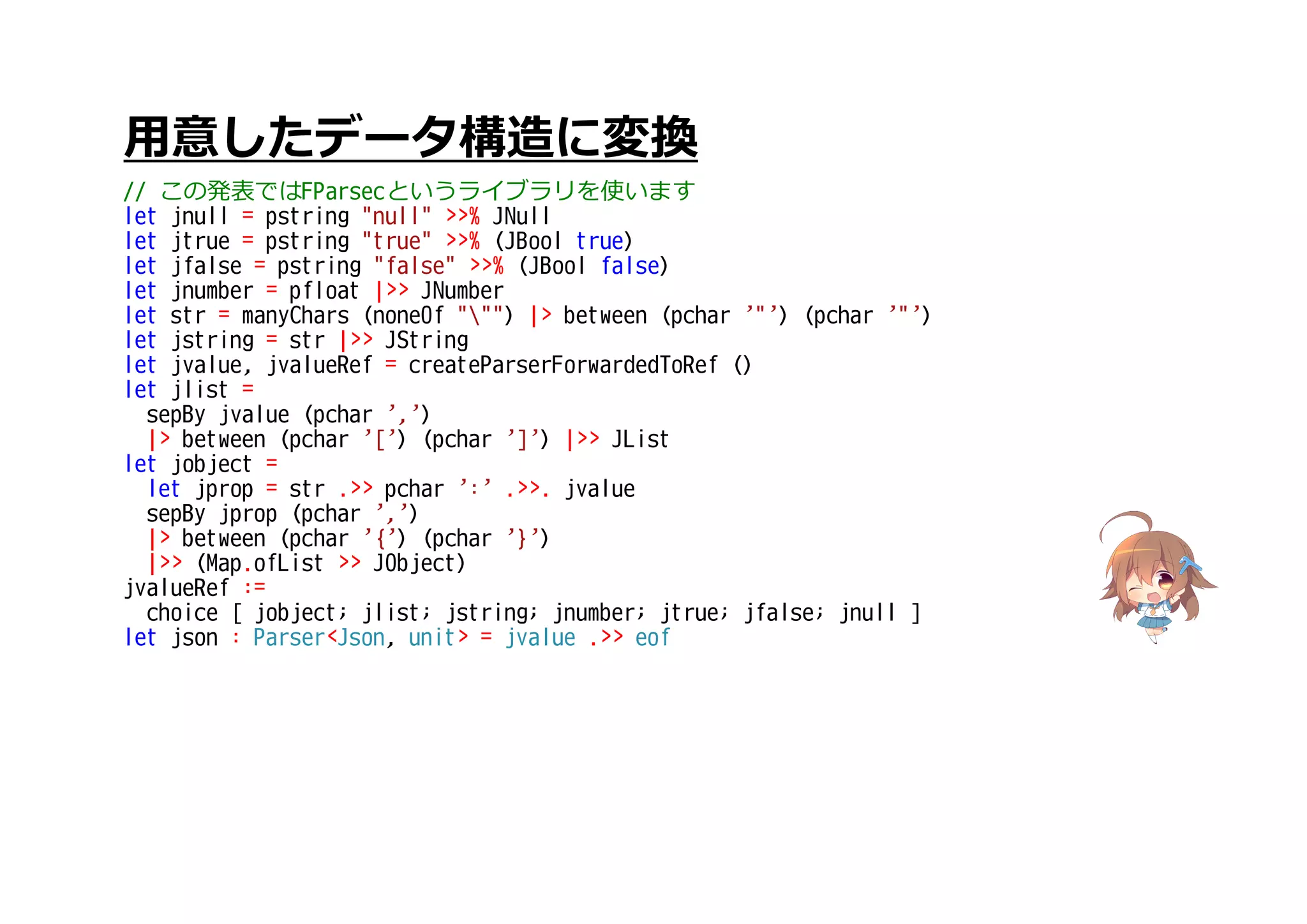 用意したデータ構造に変換
// この発表ではFParsecというライブラリを使います
let jnull = pstring "null" >>% JNull
let jtrue = pstring "true" >>% (JBool true)
let jfalse = pstring "false" >>% (JBool false)
let jnumber = pfloat |>> JNumber
let str = manyChars (noneOf """) |> between (pchar '"') (pchar '"')
let jstring = str |>> JString
let jvalue, jvalueRef = createParserForwardedToRef ()
let jlist =
sepBy jvalue (pchar ',')
|> between (pchar '[') (pchar ']') |>> JList
let jobject =
let jprop = str .>> pchar ':' .>>. jvalue
sepBy jprop (pchar ',')
|> between (pchar '{') (pchar '}')
|>> (Map.ofList >> JObject)
jvalueRef :=
choice [ jobject; jlist; jstring; jnumber; jtrue; jfalse; jnull ]
let json : Parser<Json, unit> = jvalue .>> eof
 