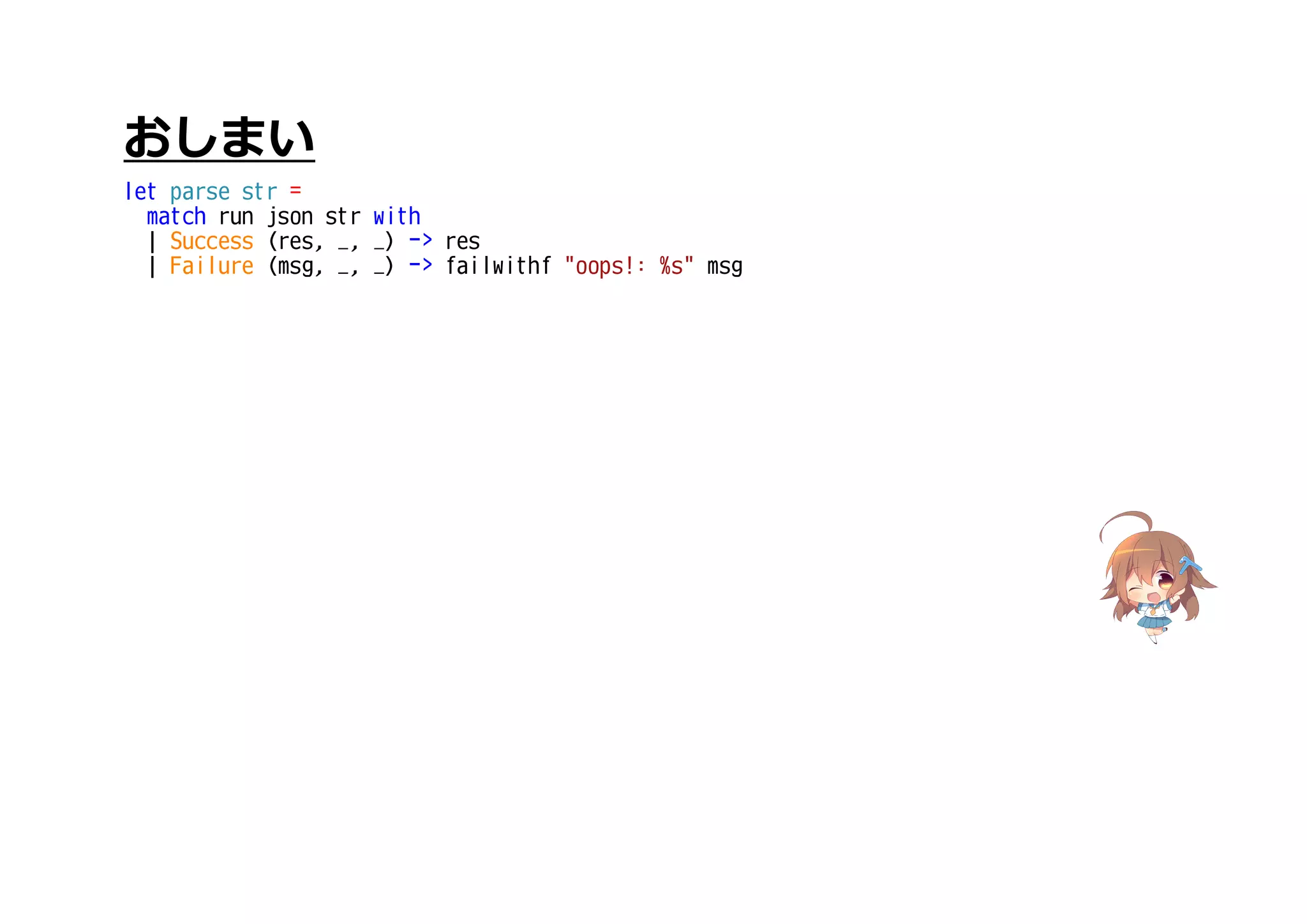 おしまい
let parse str =
match run json str with
| Success (res, _, _) -> res
| Failure (msg, _, _) -> failwithf "oops!: %s" msg
 