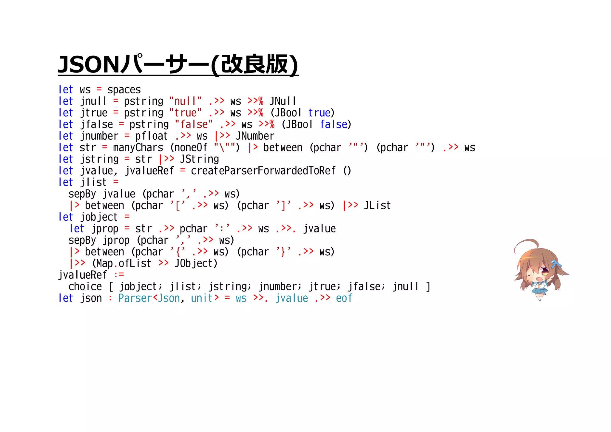 JSONパーサー(改良版)
let ws = spaces
let jnull = pstring "null" .>> ws >>% JNull
let jtrue = pstring "true" .>> ws >>% (JBool true)
let jfalse = pstring "false" .>> ws >>% (JBool false)
let jnumber = pfloat .>> ws |>> JNumber
let str = manyChars (noneOf """) |> between (pchar '"') (pchar '"') .>> ws
let jstring = str |>> JString
let jvalue, jvalueRef = createParserForwardedToRef ()
let jlist =
sepBy jvalue (pchar ',' .>> ws)
|> between (pchar '[' .>> ws) (pchar ']' .>> ws) |>> JList
let jobject =
let jprop = str .>> pchar ':' .>> ws .>>. jvalue
sepBy jprop (pchar ',' .>> ws)
|> between (pchar '{' .>> ws) (pchar '}' .>> ws)
|>> (Map.ofList >> JObject)
jvalueRef :=
choice [ jobject; jlist; jstring; jnumber; jtrue; jfalse; jnull ]
let json : Parser<Json, unit> = ws >>. jvalue .>> eof
 