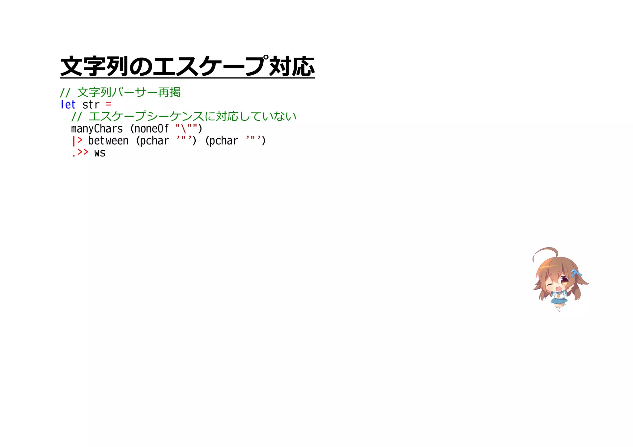 文字列のエスケープ対応
// 文字列パーサー再掲
let str =
// エスケープシーケンスに対応していない
manyChars (noneOf """)
|> between (pchar '"') (pchar '"')
.>> ws
 