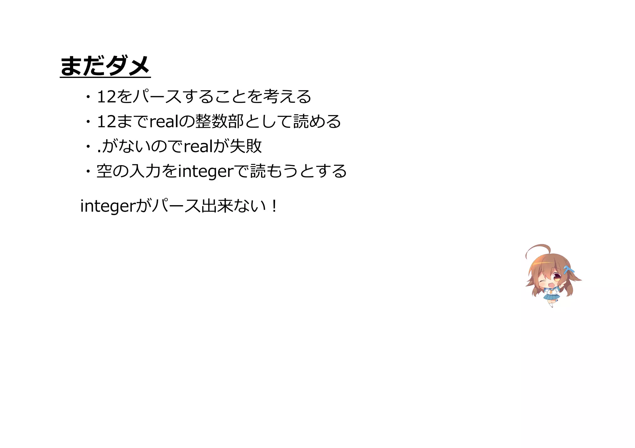 integerがパース出来ない!
まだダメ
・12をパースすることを考える
・12までrealの整数部として読める
・.がないのでrealが失敗
・空の入力をintegerで読もうとする
 