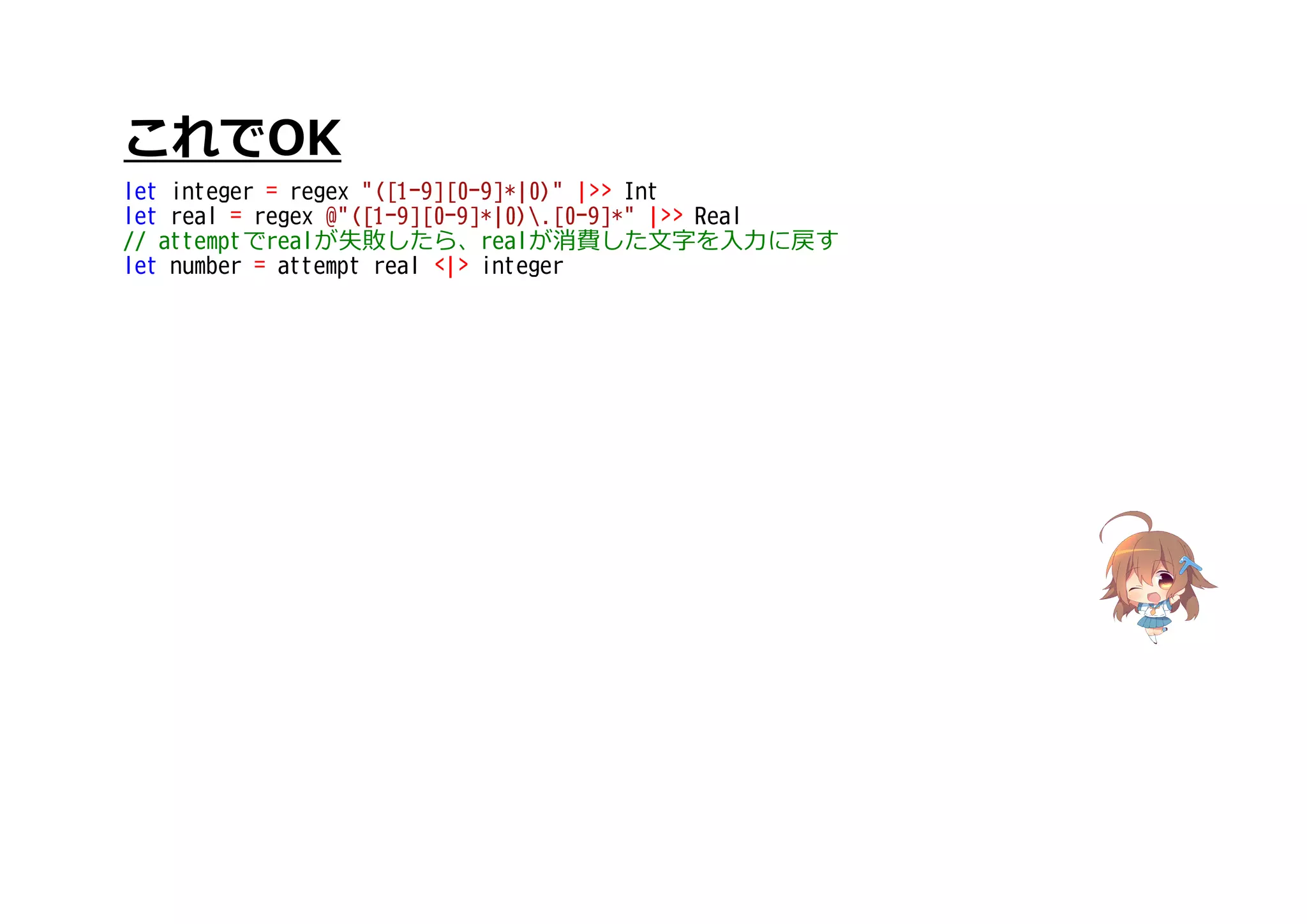 これでOK
let integer = regex "([1-9][0-9]*|0)" |>> Int
let real = regex @"([1-9][0-9]*|0).[0-9]*" |>> Real
// attemptでrealが失敗したら、realが消費した文字を入力に戻す
let number = attempt real <|> integer
 