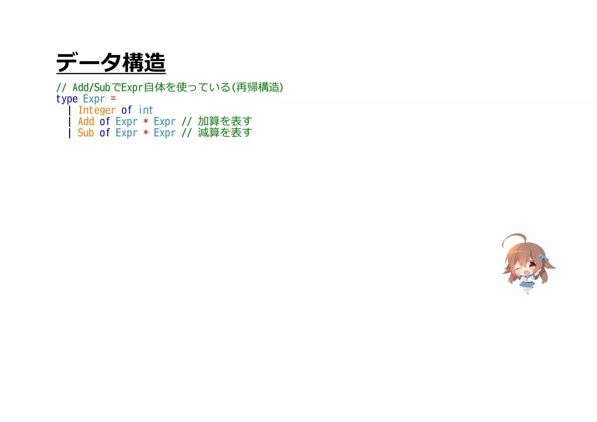 データ構造
// Add/SubでExpr自体を使っている(再帰構造)
type Expr =
| Integer of int
| Add of Expr * Expr // 加算を表す
| Sub of Expr * Expr // 減算を表す
 