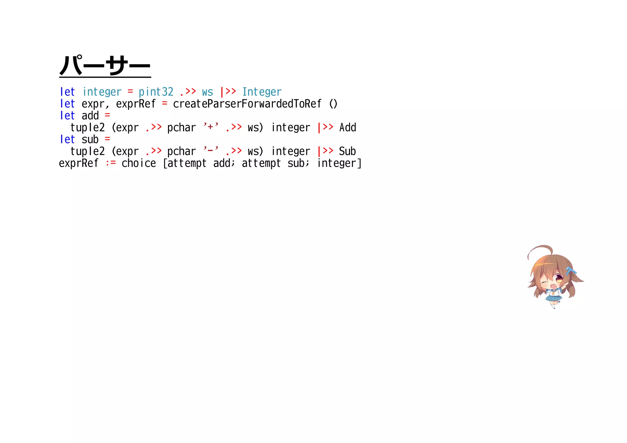 パーサー
let integer = pint32 .>> ws |>> Integer
let expr, exprRef = createParserForwardedToRef ()
let add =
tuple2 (expr .>> pchar '+' .>> ws) integer |>> Add
let sub =
tuple2 (expr .>> pchar '-' .>> ws) integer |>> Sub
exprRef := choice [attempt add; attempt sub; integer]
 