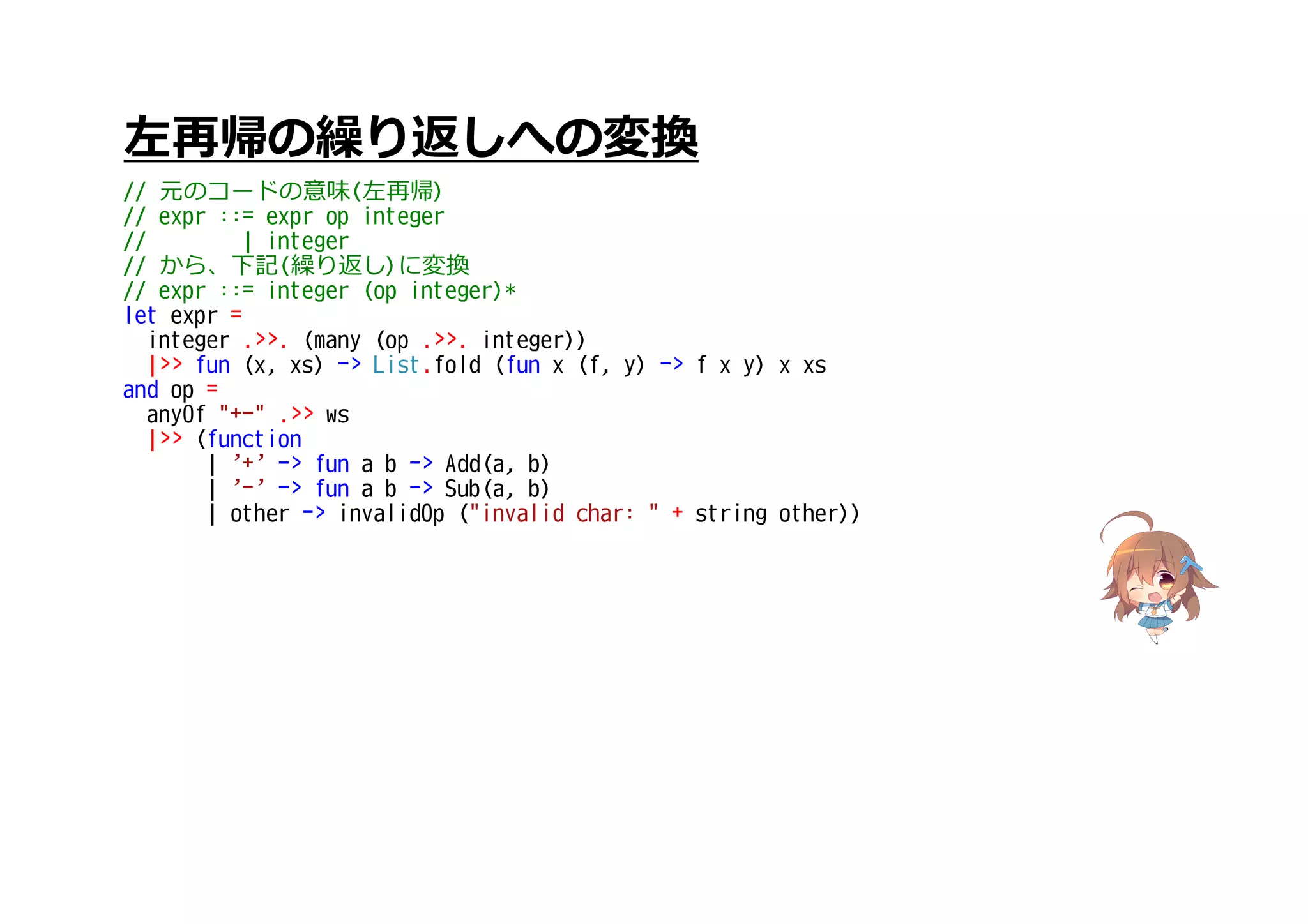 左再帰の繰り返しへの変換
// 元のコードの意味(左再帰)
// expr ::= expr op integer
// | integer
// から、下記(繰り返し)に変換
// expr ::= integer (op integer)*
let expr =
integer .>>. (many (op .>>. integer))
|>> fun (x, xs) -> List.fold (fun x (f, y) -> f x y) x xs
and op =
anyOf "+-" .>> ws
|>> (function
| '+' -> fun a b -> Add(a, b)
| '-' -> fun a b -> Sub(a, b)
| other -> invalidOp ("invalid char: " + string other))
 