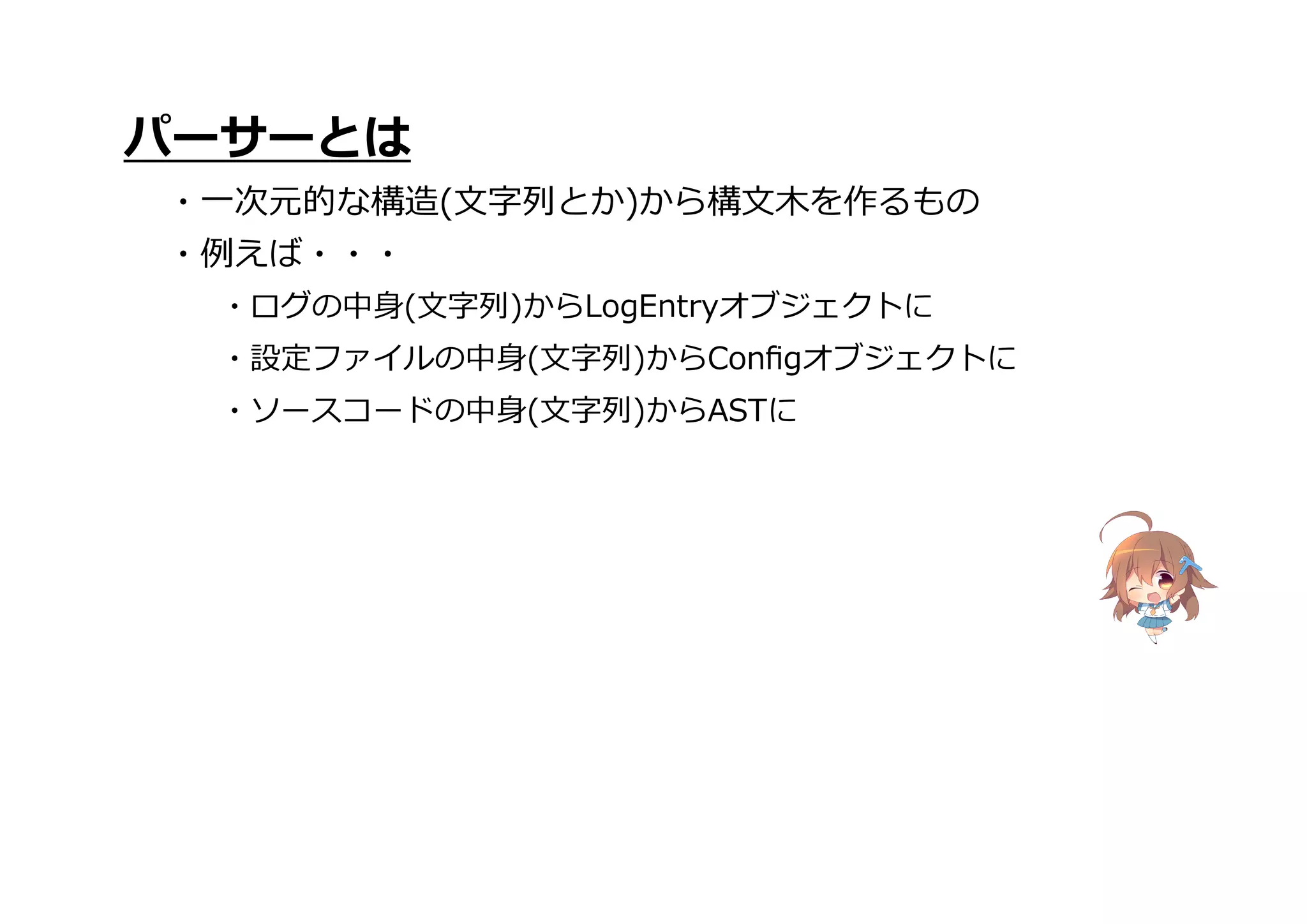 ・ソースコードの中身(文字列)からASTに
パーサーとは
・一次元的な構造(文字列とか)から構文木を作るもの
・例えば・・・
・ログの中身(文字列)からLogEntryオブジェクトに
・設定ファイルの中身(文字列)からConﬁgオブジェクトに
 