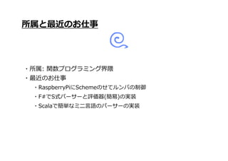 ・Scalaで簡単なミニ言語のパーサーの実装
所属と最近のお仕事
・所属: 関数プログラミング界隈
・最近のお仕事
・RaspberryPiにSchemeのせてルンバの制御
・F#でS式パーサーと評価器(簡易)の実装
 