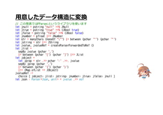 用意したデータ構造に変換
// この発表ではFParsecというライブラリを使います
let jnull = pstring "null" >>% JNull
let jtrue = pstring "true" >>% (JBool true)
let jfalse = pstring "false" >>% (JBool false)
let jnumber = pfloat |>> JNumber
let str = manyChars (noneOf """) |> between (pchar '"') (pchar '"')
let jstring = str |>> JString
let jvalue, jvalueRef = createParserForwardedToRef ()
let jlist =
sepBy jvalue (pchar ',')
|> between (pchar '[') (pchar ']') |>> JList
let jobject =
let jprop = str .>> pchar ':' .>>. jvalue
sepBy jprop (pchar ',')
|> between (pchar '{') (pchar '}')
|>> (Map.ofList >> JObject)
jvalueRef :=
choice [ jobject; jlist; jstring; jnumber; jtrue; jfalse; jnull ]
let json : Parser<Json, unit> = jvalue .>> eof
 