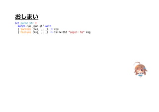 おしまい
let parse str =
match run json str with
| Success (res, _, _) -> res
| Failure (msg, _, _) -> failwithf "oops!: %s" msg
 