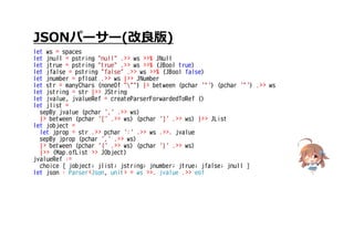 JSONパーサー(改良版)
let ws = spaces
let jnull = pstring "null" .>> ws >>% JNull
let jtrue = pstring "true" .>> ws >>% (JBool true)
let jfalse = pstring "false" .>> ws >>% (JBool false)
let jnumber = pfloat .>> ws |>> JNumber
let str = manyChars (noneOf """) |> between (pchar '"') (pchar '"') .>> ws
let jstring = str |>> JString
let jvalue, jvalueRef = createParserForwardedToRef ()
let jlist =
sepBy jvalue (pchar ',' .>> ws)
|> between (pchar '[' .>> ws) (pchar ']' .>> ws) |>> JList
let jobject =
let jprop = str .>> pchar ':' .>> ws .>>. jvalue
sepBy jprop (pchar ',' .>> ws)
|> between (pchar '{' .>> ws) (pchar '}' .>> ws)
|>> (Map.ofList >> JObject)
jvalueRef :=
choice [ jobject; jlist; jstring; jnumber; jtrue; jfalse; jnull ]
let json : Parser<Json, unit> = ws >>. jvalue .>> eof
 