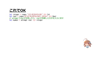 これでOK
let integer = regex "([1-9][0-9]*|0)" |>> Int
let real = regex @"([1-9][0-9]*|0).[0-9]*" |>> Real
// attemptでrealが失敗したら、realが消費した文字を入力に戻す
let number = attempt real <|> integer
 
