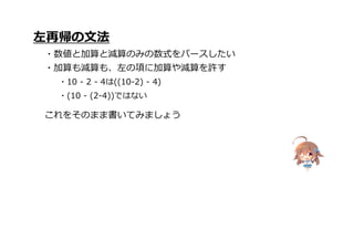 これをそのまま書いてみましょう
左再帰の文法
・数値と加算と減算のみの数式をパースしたい
・加算も減算も、左の項に加算や減算を許す
・10 - 2 - 4は((10-2) - 4)
・(10 - (2-4))ではない
 