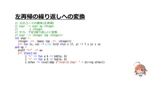 左再帰の繰り返しへの変換
// 元のコードの意味(左再帰)
// expr ::= expr op integer
// | integer
// から、下記(繰り返し)に変換
// expr ::= integer (op integer)*
let expr =
integer .>>. (many (op .>>. integer))
|>> fun (x, xs) -> List.fold (fun x (f, y) -> f x y) x xs
and op =
anyOf "+-" .>> ws
|>> (function
| '+' -> fun a b -> Add(a, b)
| '-' -> fun a b -> Sub(a, b)
| other -> invalidOp ("invalid char: " + string other))
 