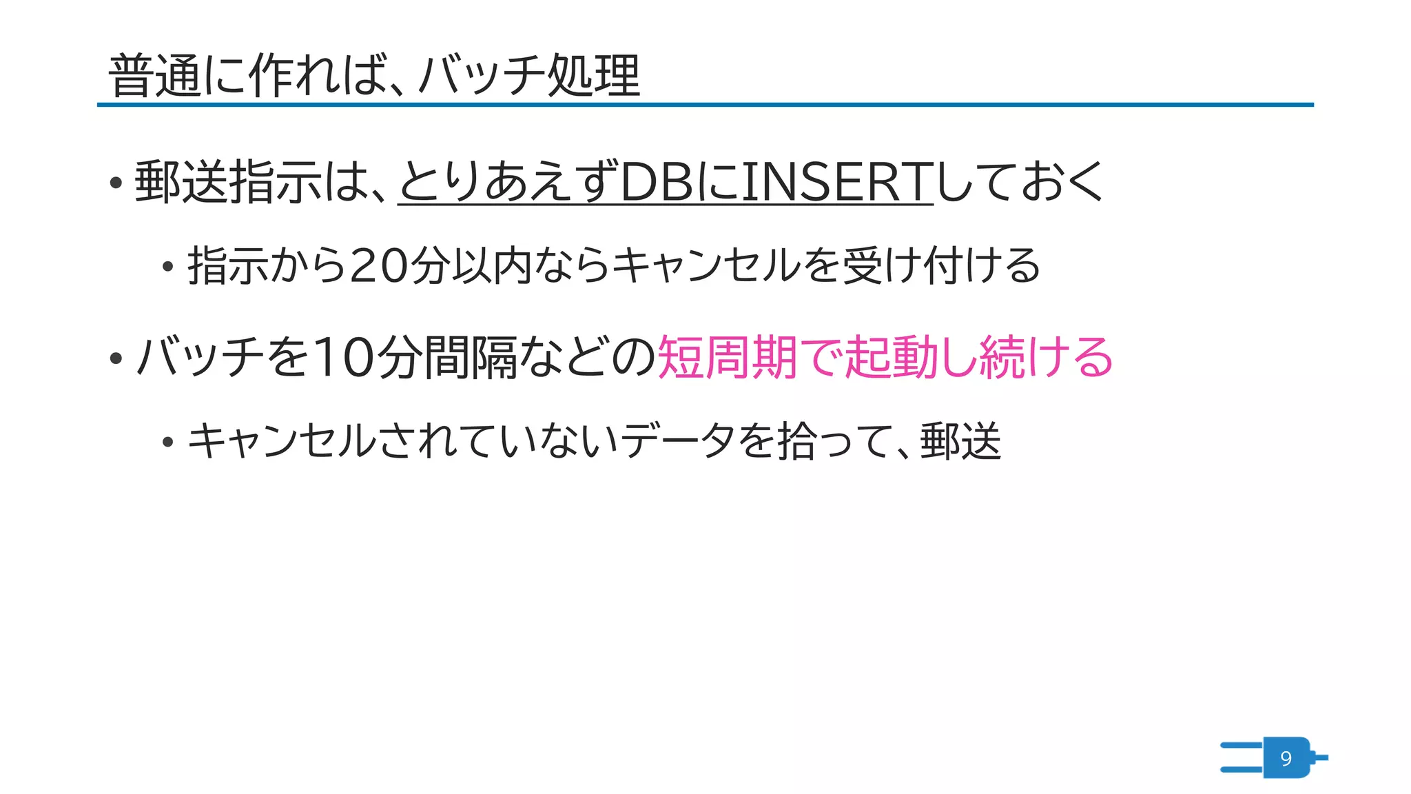 普通に作れば、バッチ処理
• 郵送指示は、とりあえずDBにINSERTしておく
• 指示から２０分以内ならキャンセルを受け付ける
• バッチを１０分間隔などの短周期で起動し続ける
• キャンセルされていないデータを拾って、郵送
9
 