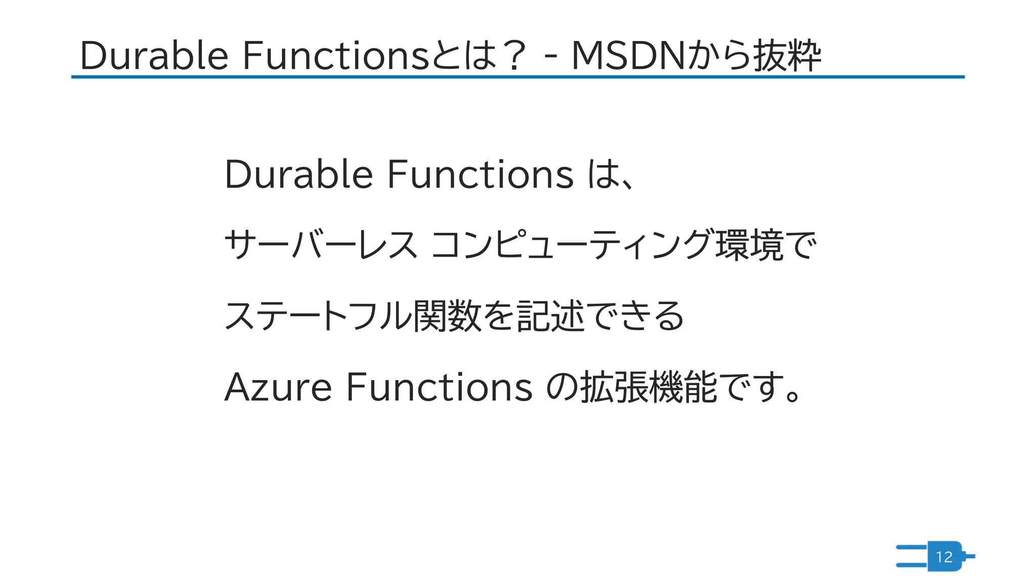 Durable Functionsとは？ - MSDNから抜粋
12
Durable Functions は、
サーバーレス コンピューティング環境で
ステートフル関数を記述できる
Azure Functions の拡張機能です。
 
