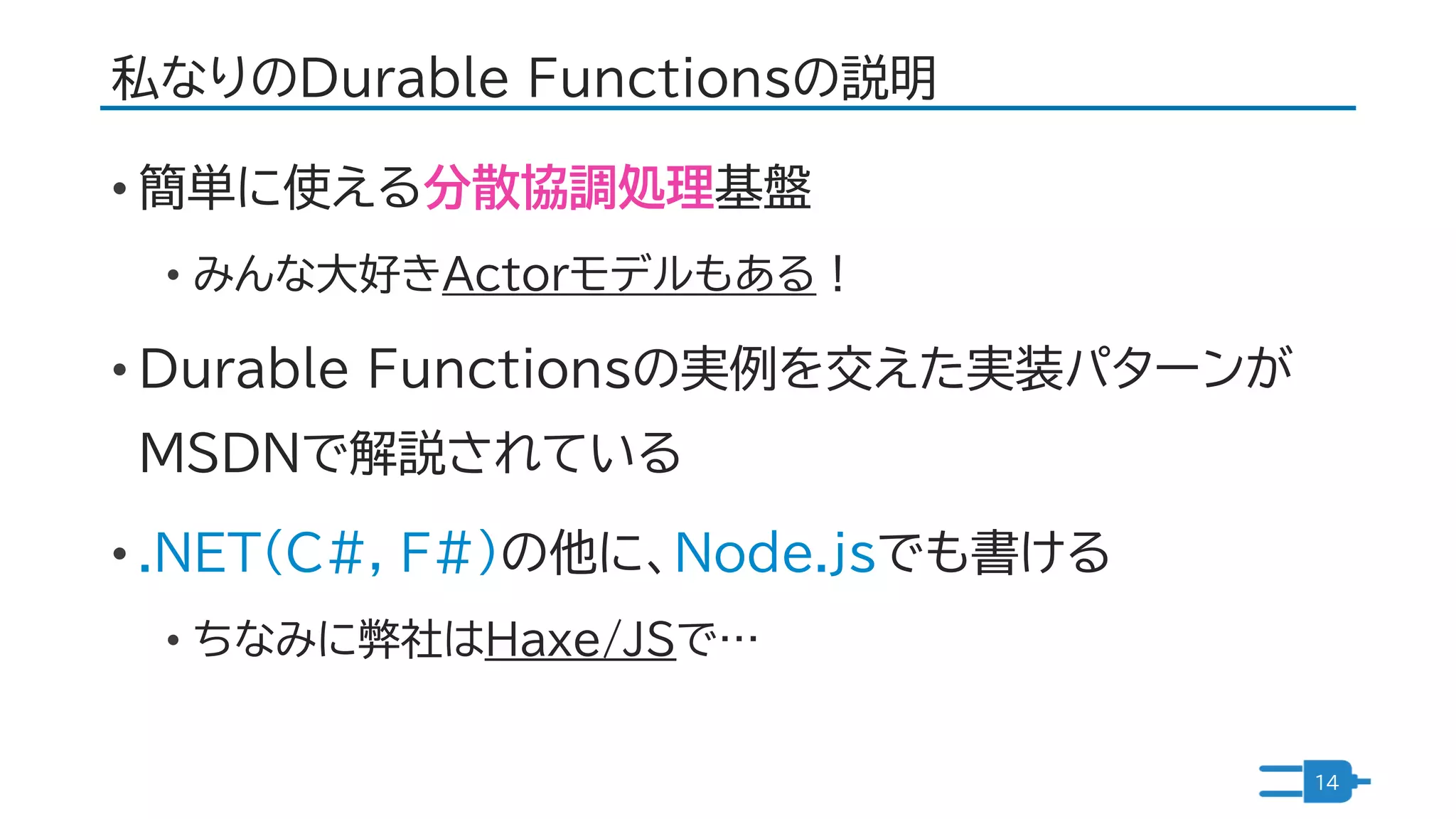 私なりのDurable Functionsの説明
• 簡単に使える分散協調処理基盤
• みんな大好きActorモデルもある！
• Durable Functionsの実例を交えた実装パターンが
MSDNで解説されている
• .NET(C#, F#)の他に、Node.jsでも書ける
• ちなみに弊社はHaxe/JSで…
14
 