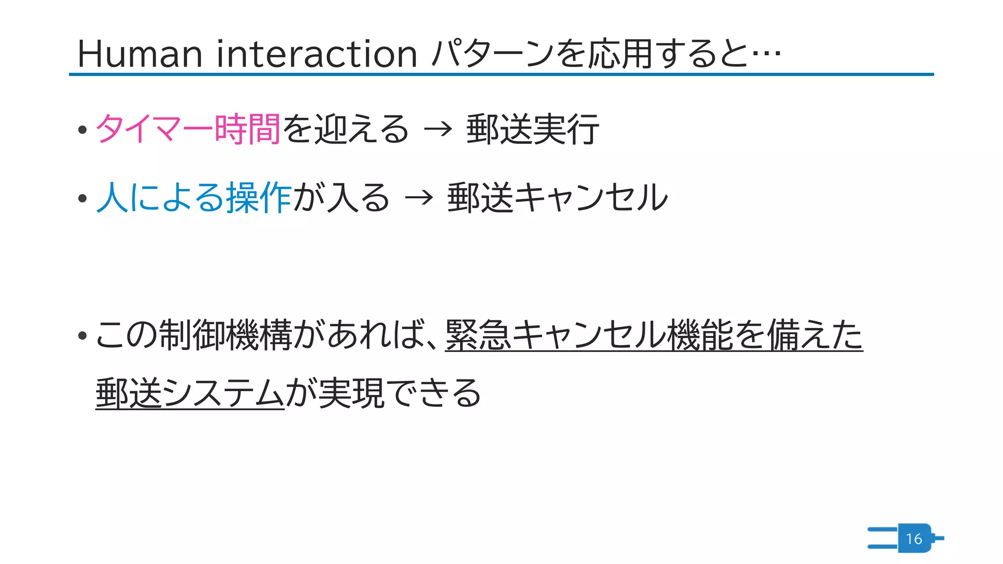 Human interaction パターンを応用すると…
• タイマー時間を迎える → 郵送実行
• 人による操作が入る → 郵送キャンセル
• この制御機構があれば、緊急キャンセル機能を備えた
郵送システムが実現できる
16
 