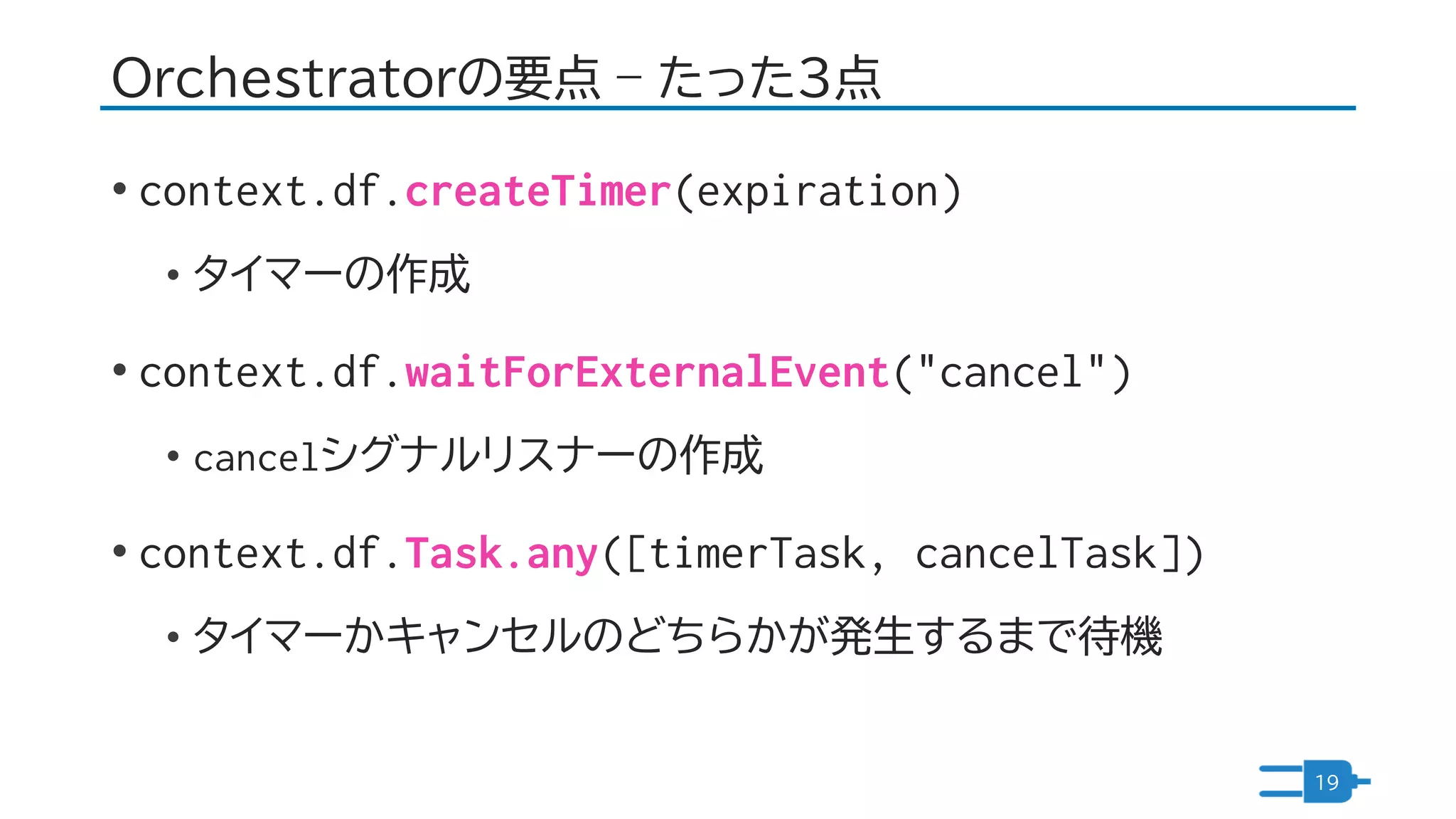 Orchestratorの要点 – たった3点
• context.df.createTimer(expiration)
• タイマーの作成
• context.df.waitForExternalEvent("cancel")
• cancelシグナルリスナーの作成
• context.df.Task.any([timerTask, cancelTask])
• タイマーかキャンセルのどちらかが発生するまで待機
19
 
