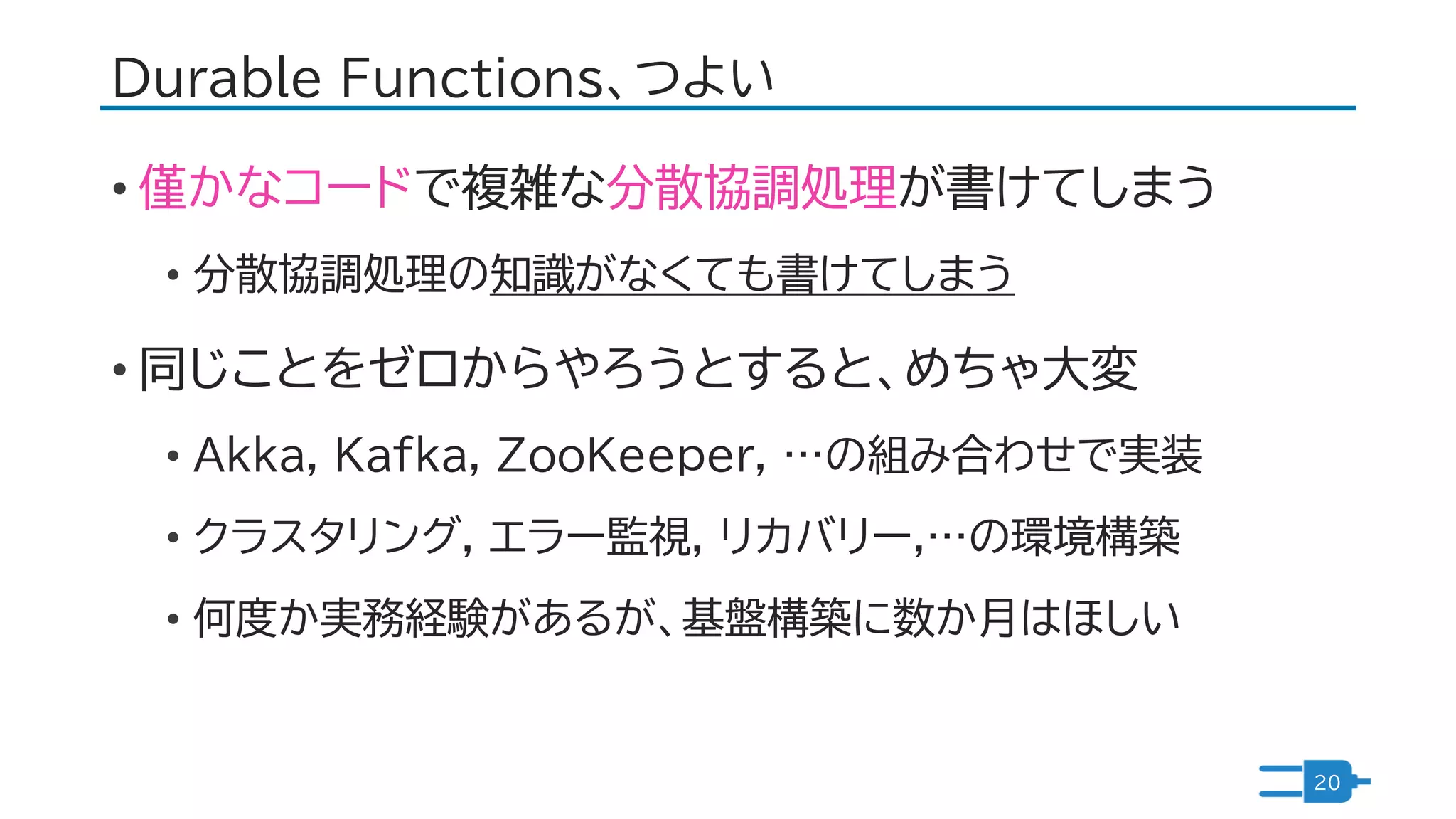 Durable Functions、つよい
• 僅かなコードで複雑な分散協調処理が書けてしまう
• 分散協調処理の知識がなくても書けてしまう
• 同じことをゼロからやろうとすると、めちゃ大変
• Akka, Kafka, ZooKeeper, …の組み合わせで実装
• クラスタリング, エラー監視, リカバリー,…の環境構築
• 何度か実務経験があるが、基盤構築に数か月はほしい
20
 