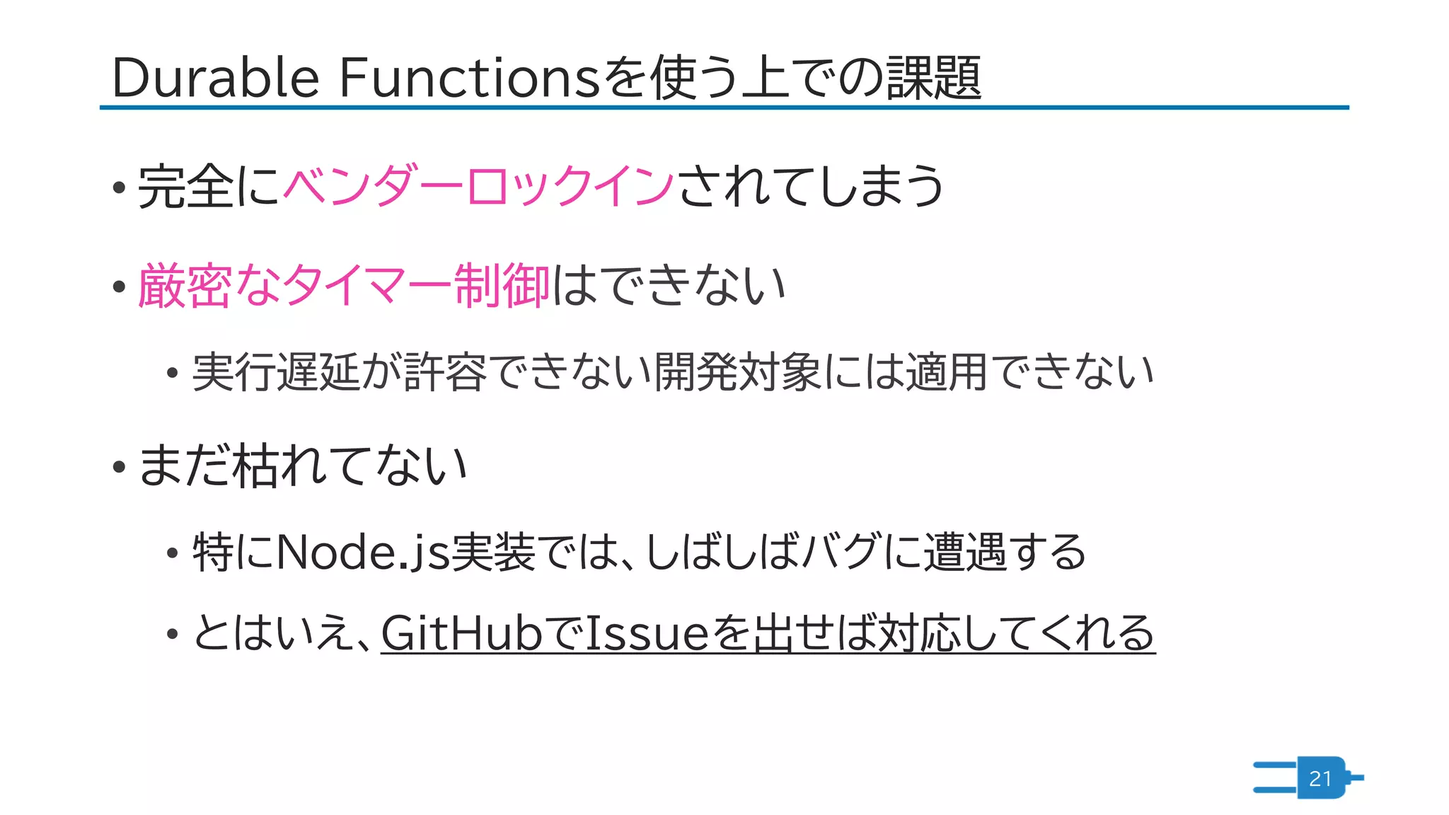 Durable Functionsを使う上での課題
• 完全にベンダーロックインされてしまう
• 厳密なタイマー制御はできない
• 実行遅延が許容できない開発対象には適用できない
• まだ枯れてない
• 特にNode.js実装では、しばしばバグに遭遇する
• とはいえ、GitHubでIssueを出せば対応してくれる
21
 