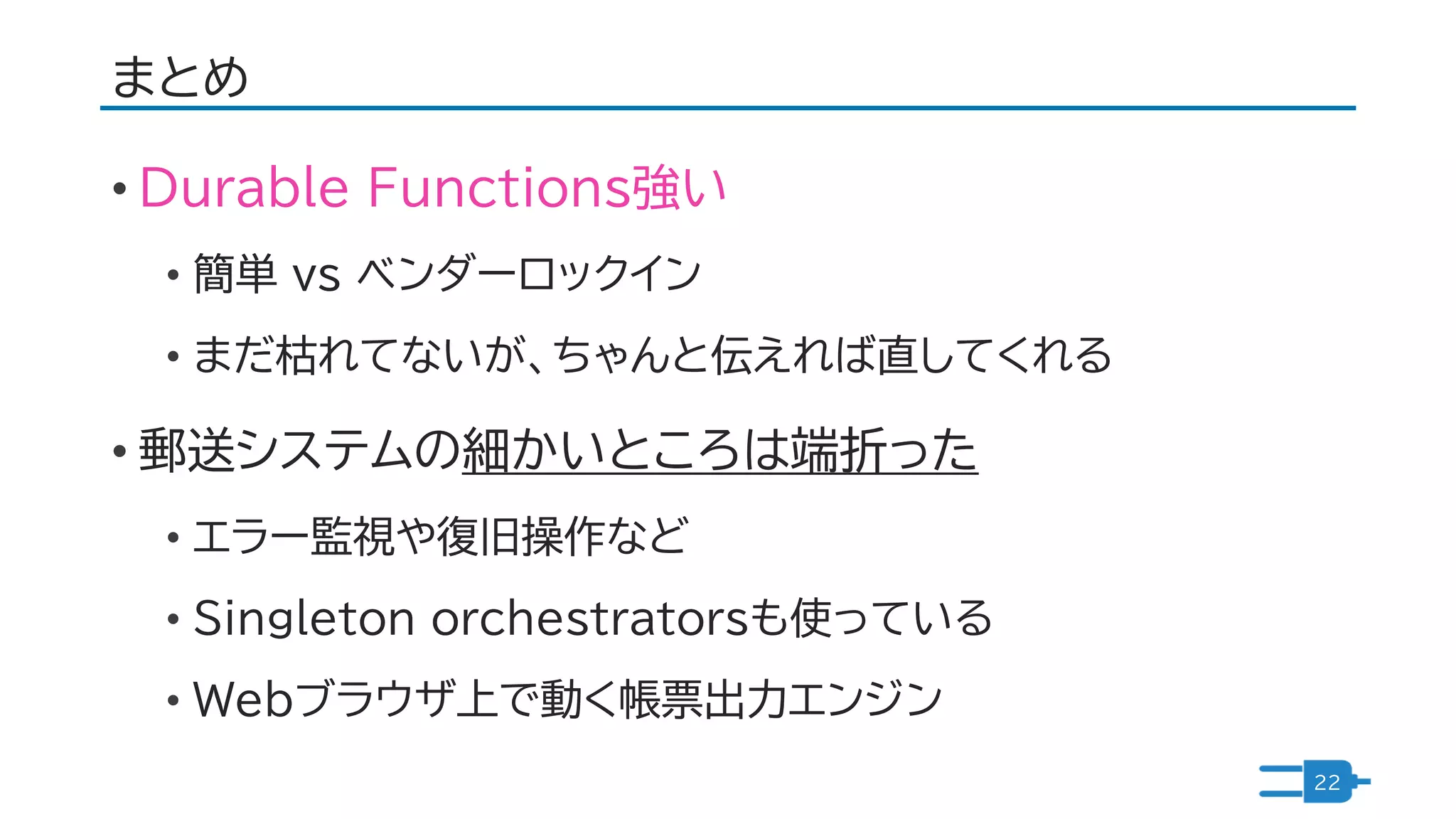 まとめ
• Durable Functions強い
• 簡単 vs ベンダーロックイン
• まだ枯れてないが、ちゃんと伝えれば直してくれる
• 郵送システムの細かいところは端折った
• エラー監視や復旧操作など
• Singleton orchestratorsも使っている
• Webブラウザ上で動く帳票出力エンジン
22
 