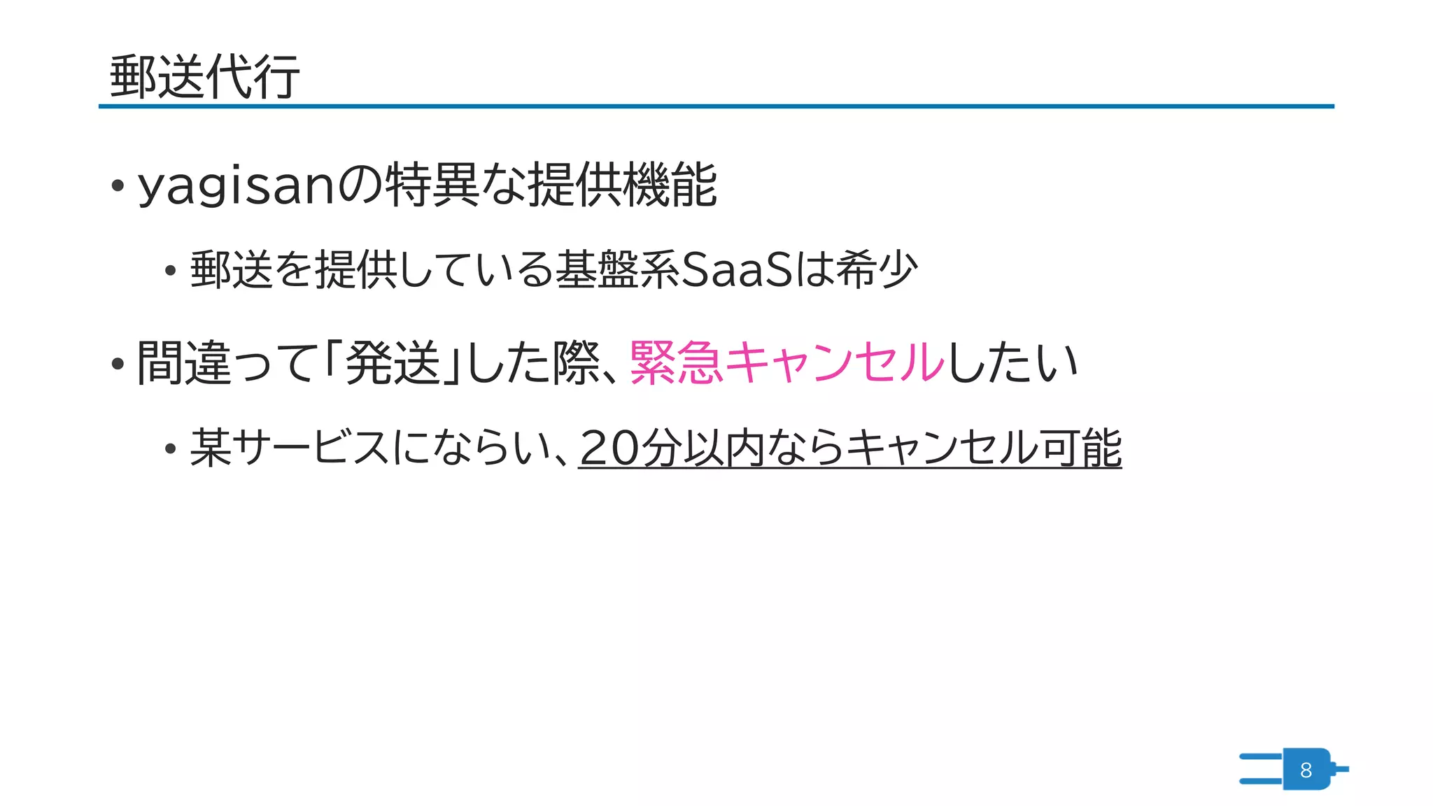 郵送代行
• yagisanの特異な提供機能
• 郵送を提供している基盤系SaaSは希少
• 間違って「発送」した際、緊急キャンセルしたい
• 某サービスにならい、20分以内ならキャンセル可能
8
 