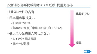 pdf-lib.jsが比較的オススメだが、問題もある
• UIスレッドの占有
• 日本語の取り扱い
• 日本語フォント
• 「Macの濁点」「中華フォント」「CP932」
• 低レベルな描画APIしかない
• レイアウト記述言語
• 改ページ処...