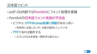 日本語フォント
• pdf-lib内部ではfontkitにフォント処理を委譲
• fontkitの日本語フォント実装が不完全
• どうやら、OTFのcmap処理に問題があるっぽい
• 将来的には直したいが、当面は後回しにしている
• TTFであ...