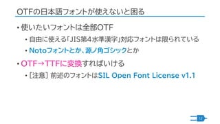 OTFの日本語フォントが使えないと困る
• 使いたいフォントは全部OTF
• 自由に使える「JIS第4水準漢字」対応フォントは限られている
• Notoフォントとか、源ノ角ゴシックとか
• OTF→TTFに変換すればいける
• [注意] 前述の...