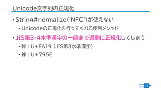 Unicode文字列の正規化
• String#normalize('NFC')が使えない
• Unicodeの正規化を行ってくれる便利メソッド
• JIS第3-4水準漢字の一部まで過剰に正規化してしまう
• 神 : U+FA19 （JIS第3...