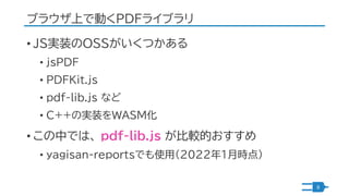 ブラウザ上で動くPDFライブラリ
• JS実装のOSSがいくつかある
• jsPDF
• PDFKit.js
• pdf-lib.js など
• C++の実装をWASM化
• この中では、 pdf-lib.js が比較的おすすめ
• yagis...