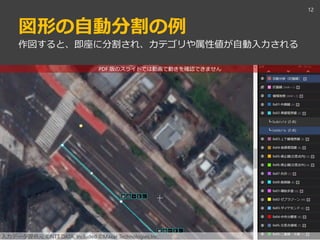 PDF 版のスライドでは動画で動きを確認できません
図形の自動分割の例
12
作図すると、即座に分割され、カテゴリや属性値が自動入力される
入力データ提供元 ©NTT DATA, Included ©Maxar Technologies,Inc.
 