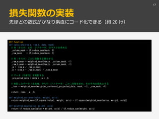 損失関数の実装
17
先ほどの数式がかなり素直にコード化できる（約 20 行）
@tf.function
def calculate(raw_w, raw_b, data, mask):
# 列（タスク）と行（アノテータ）のマスクを求める
_column_mask = tf.reduce_max(mask, 0)
_row_mask = tf.reduce_max(mask, 1)
# 列（タスク）ごとに係数を正規化する
_raw_w_mean = weighted_mean(raw_w, _column_mask, -1)
_raw_b_mean = weighted_mean(raw_b, _column_mask, -1)
_w = raw_w / _raw_w_mean
_b = (raw_b - _raw_b_mean) / _raw_w_mean
# データ（生産性）を射影する
_projected_data = data * _w + _b
# 射影したデータ（生産性）から行（アノテータ）ごとに分散を求め、その平均を損失とする
_loss = weighted_mean(weighted_variance(_projected_data, mask, -1), _row_mask, -1)
return _loss, _w, _b
def weighted_variance(value, weight, axis):
return weighted_mean(tf.square(value), weight, axis) - tf.square(weighted_mean(value, weight, axis))
def weighted_mean(value, weight, axis):
return tf.reduce_sum(value * weight, axis) / tf.reduce_sum(weight, axis)
 