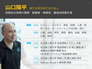山口陽平 何でも学び何でもやる人
3
有限会社来栖川電算 創業者・取締役・最高技術責任者
職務 全体 ビジョン・ビジネス・資金・設備・人員・制
度・文化・パートナーシップの計画・遂行
個別 企画，調査，研究，開発，運用，指導，教育，
広報，採用，…
略歴 2001 名古屋工業大学 知能情報システム 卒業
2003 名古屋工業大学 電気情報工学 修士課程 修了
有限会社来栖川電算 設立
IPA 未踏ソフトウェア創造事業 採択
2012 名古屋工業大学 情報工学 博士課程 退学
2013 Mashup Awards 9 優秀賞 受賞
 