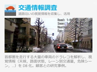交通情報調査
道路沿いの視覚情報を収集し、活用
首都圏を走行する大量の車両のドラレコを解析し、視
覚情報（天候，路面状態，レーン別交通量，危険シー
ン，…）を DB 化。顧客との研究事例。
35
 