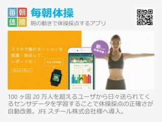 毎朝体操
腕の動きで体操採点するアプリ
100 ヶ国 20 万人を超えるユーザから日々送られてく
るセンサデータを学習することで体操採点の正確さが
自動改善。JFE スチール株式会社様へ導入。
5
 